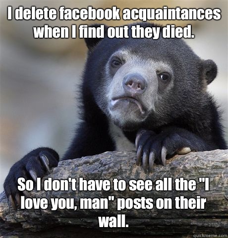 I delete facebook acquaintances when I find out they died. So I don't have to see all the 