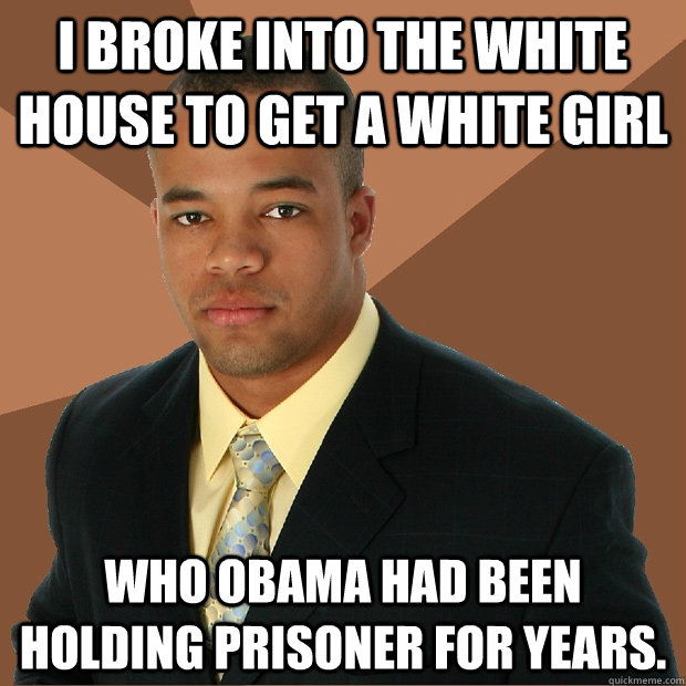 I broke into the white house to get a white girl who obama had been holding prisoner for years.  Successful Black Man