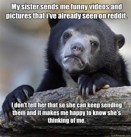 My sister sends me funny videos and pictures that i've already seen on reddit. I don't tell her that so she can keep sending them and it makes me happy to know she's thinking of me.  Confession Bear