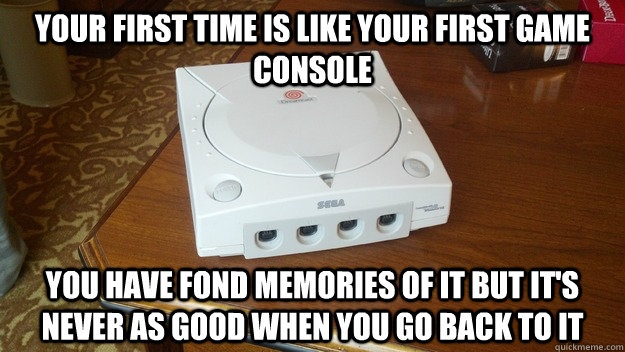 Your first time is like your first game console You have fond memories of it but it's never as good when you go back to it - Your first time is like your first game console You have fond memories of it but it's never as good when you go back to it  Dreamcast