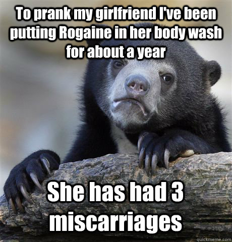 To prank my girlfriend I've been putting Rogaine in her body wash for about a year She has had 3 miscarriages - To prank my girlfriend I've been putting Rogaine in her body wash for about a year She has had 3 miscarriages  Confession Bear