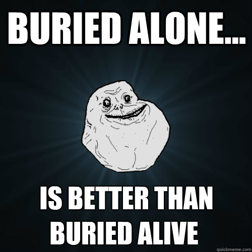 Buried alone... is better than buried alive ♫  Forever Alone