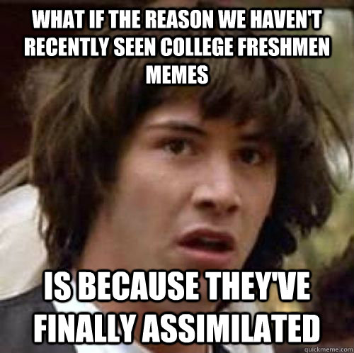 What if the reason we haven't recently seen college freshmen memes is because they've finally assimilated - What if the reason we haven't recently seen college freshmen memes is because they've finally assimilated  conspiracy keanu