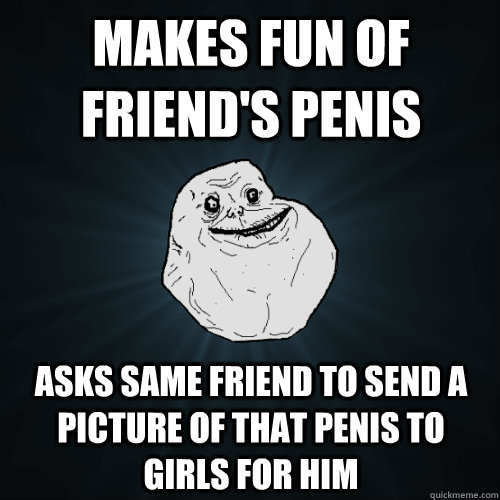 makes fun of friend's penis asks same friend to send a picture of that penis to girls for him  Forever Alone