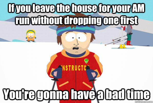 If you leave the house for your AM run without dropping one first You're gonna have a bad time  South Park Youre Gonna Have a Bad Time