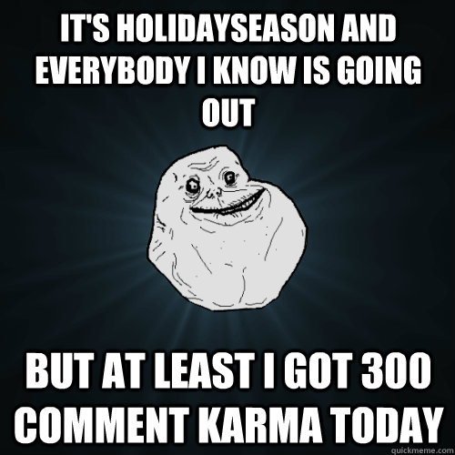 it's holidayseason and everybody i know is going out but at least i got 300 comment karma today  Forever Alone