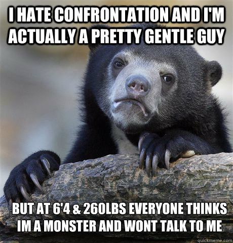 I hate confrontation and i'm actually a pretty gentle guy but at 6'4 & 260LBs everyone thinks im a monster and wont talk to me - I hate confrontation and i'm actually a pretty gentle guy but at 6'4 & 260LBs everyone thinks im a monster and wont talk to me  Confession Bear