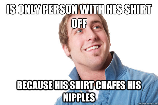 Is only person with his shirt off because his shirt chafes his nipples  Misunderstood D-Bag