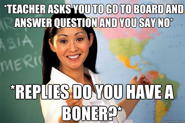 *teacher asks you to go to board and answer question and you say no* *replies do you have a boner?*  Unhelpful High School Teacher