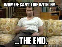 women: can't live with 'em...
 ...the end.  Al Bundy Legend