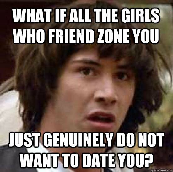 What if all the girls who friend zone you Just genuinely do not want to date you?  conspiracy keanu