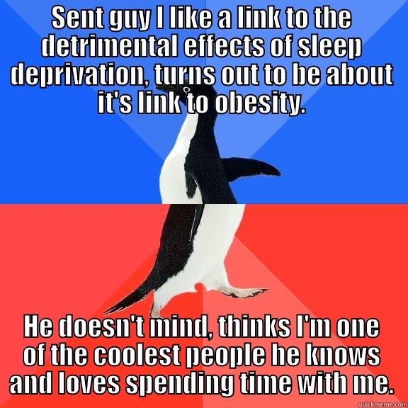 SENT GUY I LIKE A LINK TO THE DETRIMENTAL EFFECTS OF SLEEP DEPRIVATION, TURNS OUT TO BE ABOUT IT'S LINK TO OBESITY. HE DOESN'T MIND, THINKS I'M ONE OF THE COOLEST PEOPLE HE KNOWS AND LOVES SPENDING TIME WITH ME. Socially Awkward Awesome Penguin