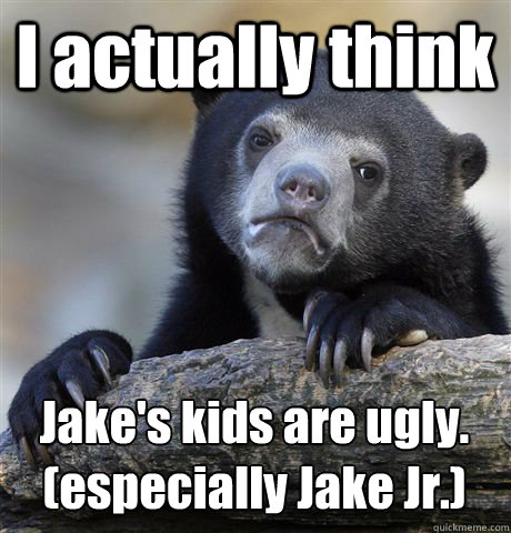 I actually think Jake's kids are ugly.
(especially Jake Jr.)  Confession Bear