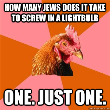 how many jews does it take to screw in a lightbulb one. just one. - how many jews does it take to screw in a lightbulb one. just one.  Anti-Joke Chicken