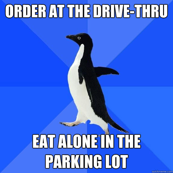 Order at the drive-thru Eat alone in the parking lot  