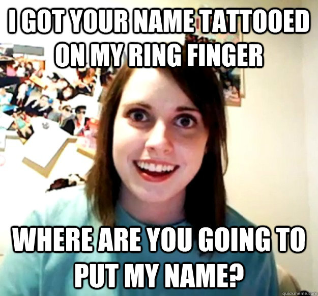 I got your name tattooed on my ring finger where are you going to put my name?  Overly Attached Girlfriend