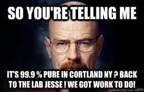 So you're telling me It's 99.9 % pure in cortland Ny ? Back to the lab jesse ! we got work to do!  