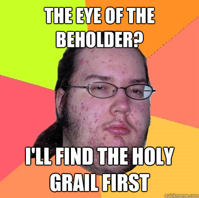 the eye of the beholder? I'll find the holy grail first  Butthurt Dweller