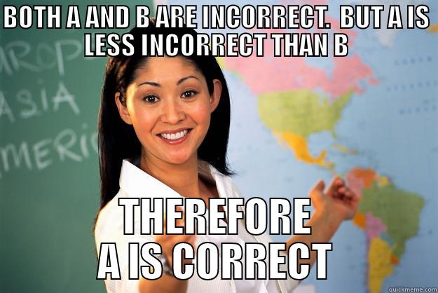 BOTH A AND B ARE INCORRECT.  BUT A IS LESS INCORRECT THAN B.  THEREFORE A IS CORRECT - BOTH A AND B ARE INCORRECT.  BUT A IS LESS INCORRECT THAN B THEREFORE A IS CORRECT Unhelpful High School Teacher