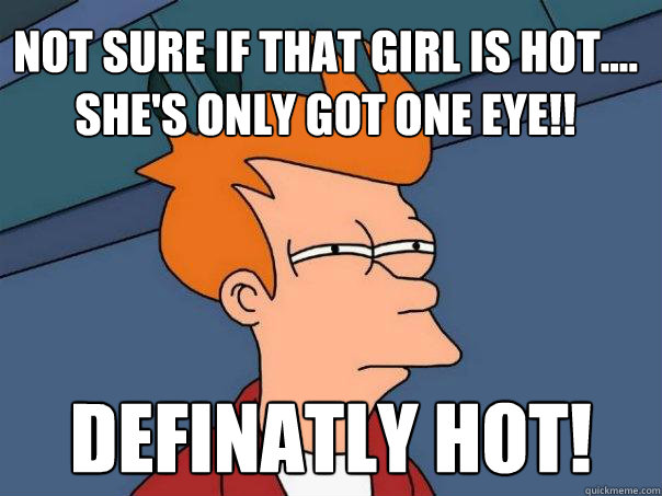 Not sure if that girl is hot....
she's only got one eye!! definatly hot!  Futurama Fry