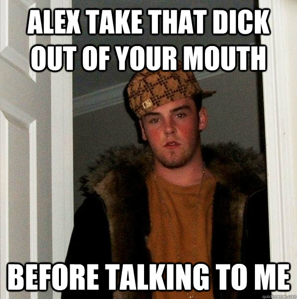 Alex take that dick out of your mouth before talking to me  Scumbag Steve