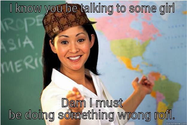 I KNOW YOU BE TALKING TO SOME GIRL DAM I MUST BE DOING SOMETHING WRONG ROFL. Scumbag Teacher