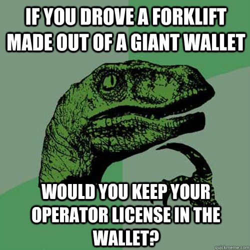 If you drove a forklift made out of a giant wallet Would you keep your operator license in the wallet?  Philosoraptor