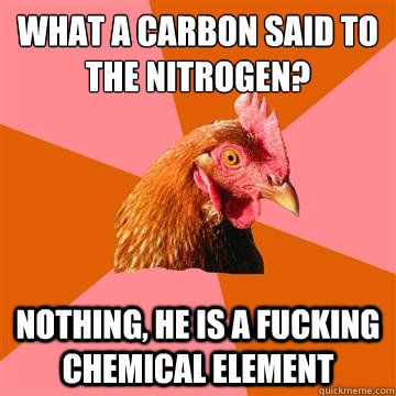 What a carbon said to the nitrogen? Nothing, he is a fucking chemical element  Anti-Joke Chicken