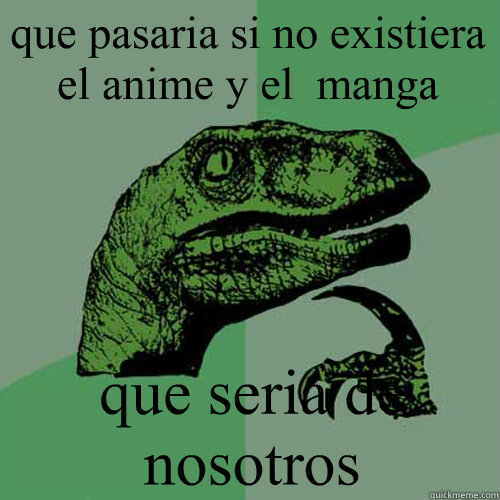 que pasaria si no existiera el anime y el  manga que seria de nosotros  Philosoraptor