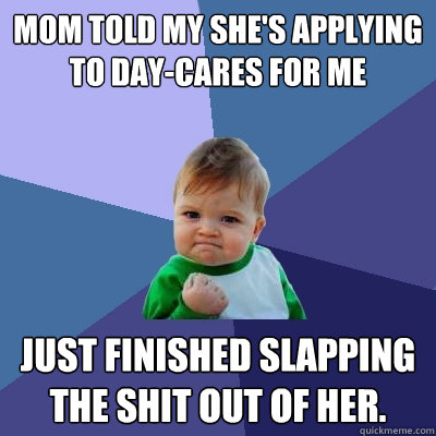 Mom told my she's applying to day-cares for me Just finished slapping the shit out of her.  Success Kid