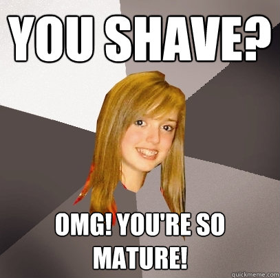 you shave? omg! you're so mature!  Musically Oblivious 8th Grader