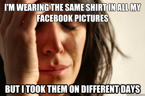 I'm wearing the same shirt in all my facebook pictures but i took them on different days  First World Problems