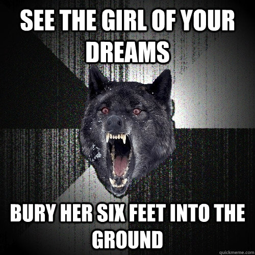 see the girl of your dreams bury her six feet into the ground  Insanity Wolf