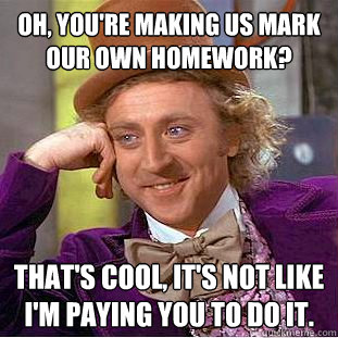 Oh, you're making us mark our own homework? that's cool, it's not like i'm paying you to do it. - Oh, you're making us mark our own homework? that's cool, it's not like i'm paying you to do it.  Condescending Wonka