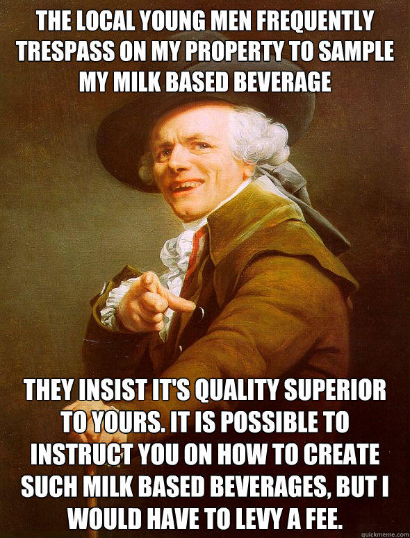 The local young men frequently trespass on my property to sample my milk based beverage  They insist it's quality superior to yours. It is possible to instruct you on how to create such milk based beverages, but i would have to levy a fee.  