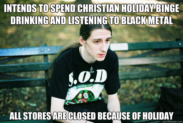 Intends to spend christian holiday binge drinking and listening to black metal All stores are closed because of holiday  First World Metal Problems