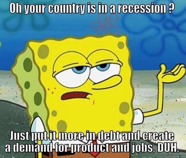 OH YOUR COUNTRY IS IN A RECESSION ? JUST PUT IT MORE IN DEBT AND CREATE A DEMAND FOR PRODUCT AND JOBS. DUH. Tough Spongebob