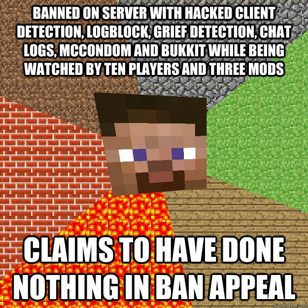 BANNED ON SERVER WITH HACKED CLIENT DETECTION, LOGBLOCK, GRIEF DETECTION, CHAT LOGS, MCCONDOM AND BUKKIT WHILE BEING WATCHED BY TEN PLAYERS AND THREE MODS CLAIMS TO HAVE DONE NOTHING IN BAN APPEAL - BANNED ON SERVER WITH HACKED CLIENT DETECTION, LOGBLOCK, GRIEF DETECTION, CHAT LOGS, MCCONDOM AND BUKKIT WHILE BEING WATCHED BY TEN PLAYERS AND THREE MODS CLAIMS TO HAVE DONE NOTHING IN BAN APPEAL  Minecraft