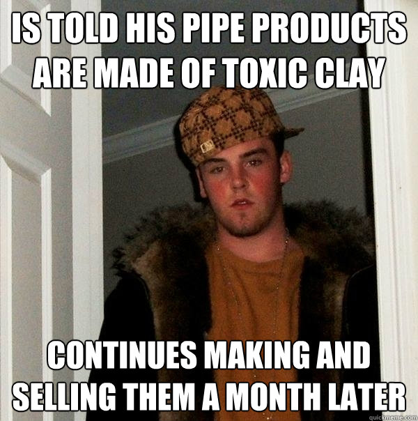 is told his pipe products are made of toxic clay continues making and selling them a month later  Scumbag Steve