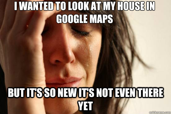 I wanted to look at my house in google maps But it's so new it's not even there yet  First World Problems