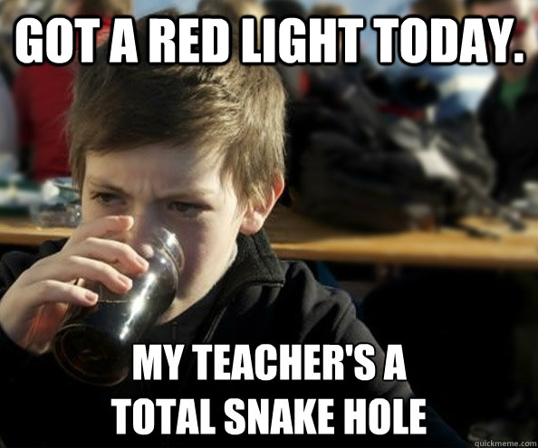 Got a red light today. My teacher's a 
total snake hole  