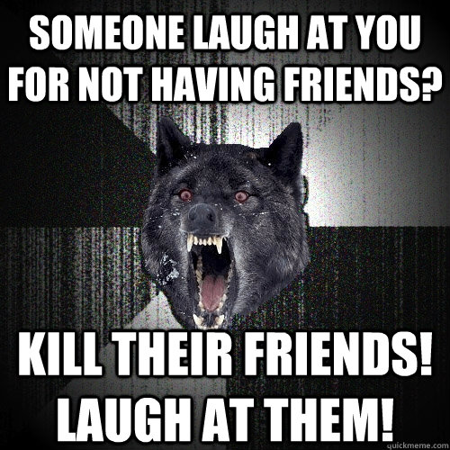 someone laugh at you for not having friends? kill their friends! laugh at them!  Insanity Wolf