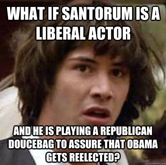 what if Santorum is a liberal actor and he is playing a republican doucebag to assure that obama gets reelected?  conspiracy keanu