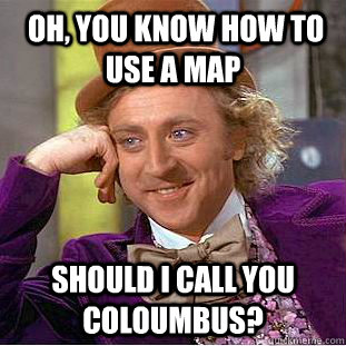  oh, You know how to use a map Should i call you coloumbus?  Condescending Wonka