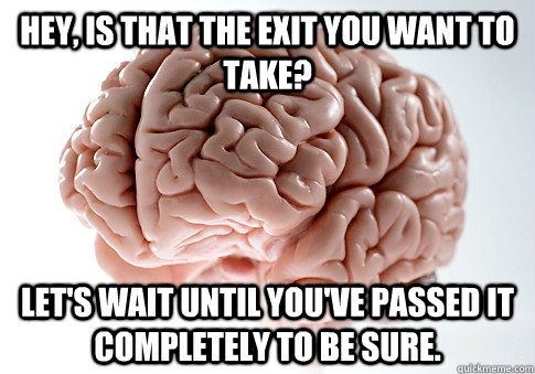 Hey, is that the exit you want to take? Let's wait until you've passed it completely to be sure.  Scumbag Brain