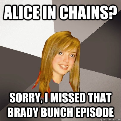 Alice In Chains? sorry, i missed that brady bunch episode  Musically Oblivious 8th Grader