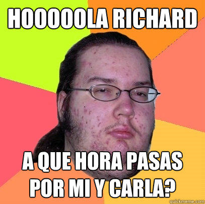 Hooooola Richard A que hora pasas por mi y Carla?  Butthurt Dweller