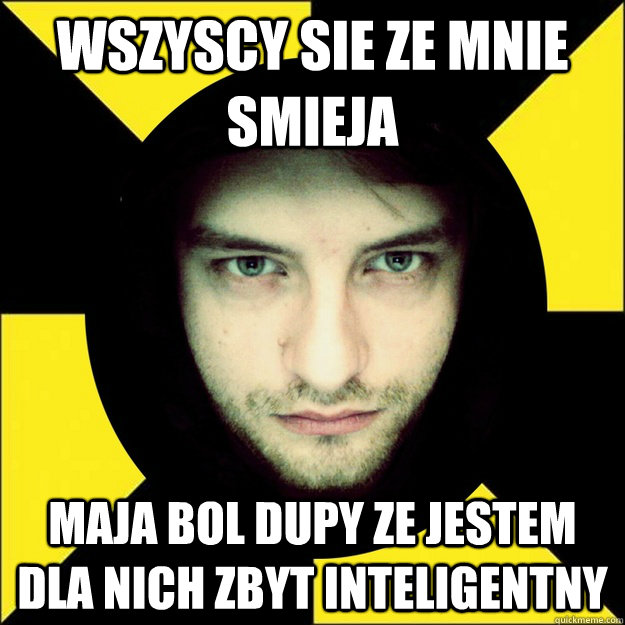 wszyscy sie ze mnie smieja maja bol dupy ze jestem dla nich zbyt inteligentny  