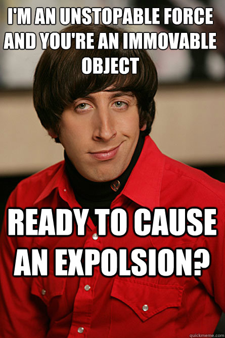 I'm an unstopable force and you're an immovable object Ready to cause an expolsion? - I'm an unstopable force and you're an immovable object Ready to cause an expolsion?  Pickup Line Scientist