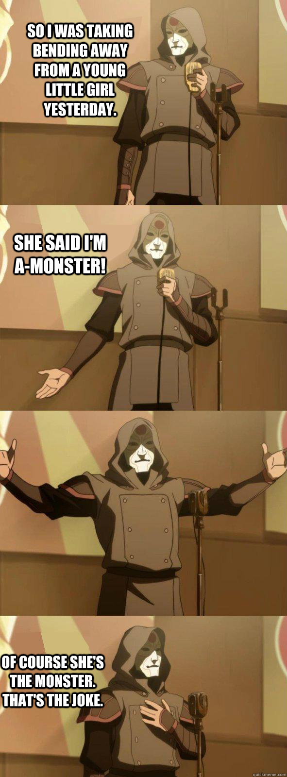 So I was taking bending away from a young little girl yesterday. Of course she's the monster. That's the joke. She said I'm a-monster!  Bad Joke Amon